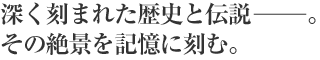 深く刻まれた歴史と伝説－。その絶景を記憶に刻む。